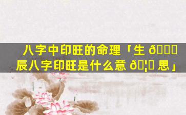 八字中印旺的命理「生 🕊 辰八字印旺是什么意 🦄 思」